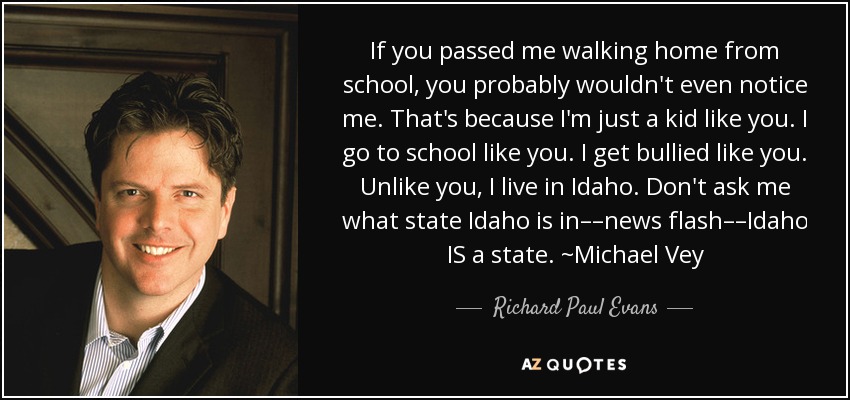 If you passed me walking home from school, you probably wouldn't even notice me. That's because I'm just a kid like you. I go to school like you. I get bullied like you. Unlike you, I live in Idaho. Don't ask me what state Idaho is in––news flash––Idaho IS a state. ~Michael Vey - Richard Paul Evans