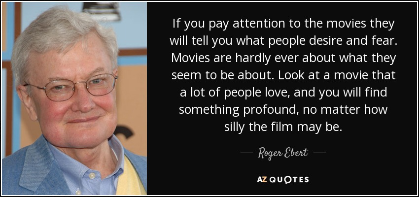 If you pay attention to the movies they will tell you what people desire and fear. Movies are hardly ever about what they seem to be about. Look at a movie that a lot of people love, and you will find something profound, no matter how silly the film may be. - Roger Ebert