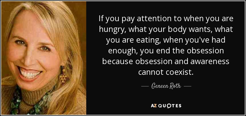 If you pay attention to when you are hungry, what your body wants, what you are eating, when you've had enough, you end the obsession because obsession and awareness cannot coexist. - Geneen Roth