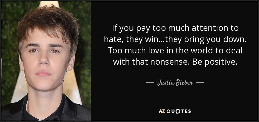 If you pay too much attention to hate, they win...they bring you down. Too much love in the world to deal with that nonsense. Be positive. - Justin Bieber