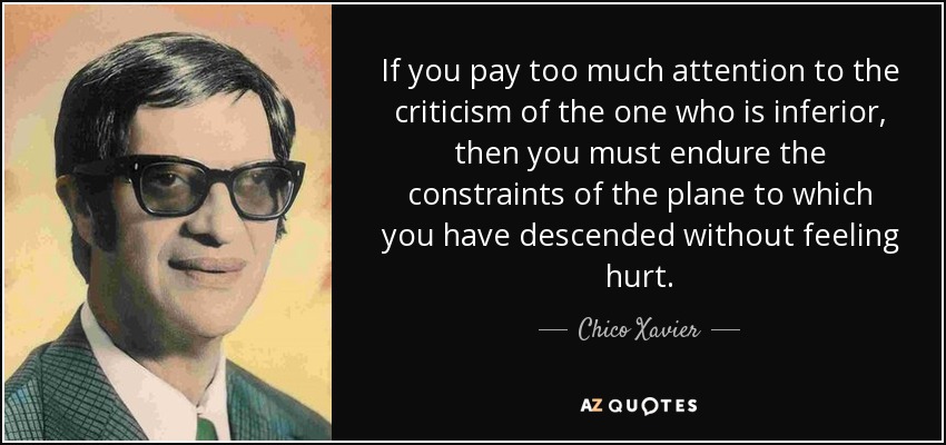 If you pay too much attention to the criticism of the one who is inferior, then you must endure the constraints of the plane to which you have descended without feeling hurt. - Chico Xavier