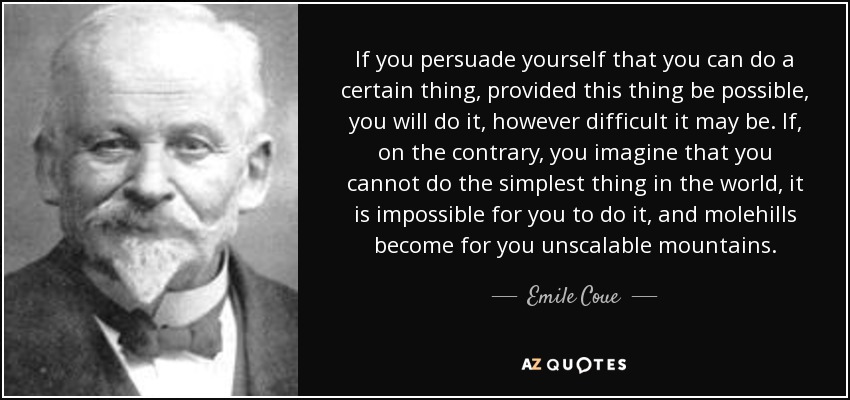 If you persuade yourself that you can do a certain thing, provided this thing be possible, you will do it, however difficult it may be. If, on the contrary, you imagine that you cannot do the simplest thing in the world, it is impossible for you to do it, and molehills become for you unscalable mountains. - Emile Coue