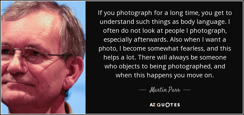 If you photograph for a long time, you get to understand such things as body language. I often do not look at people I photograph, especially afterwards. Also when I want a photo, I become somewhat fearless, and this helps a lot. There will always be someone who objects to being photographed, and when this happens you move on. - Martin Parr