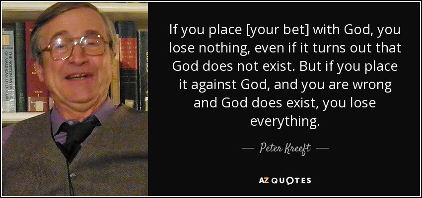 If you place [your bet] with God, you lose nothing, even if it turns out that God does not exist. But if you place it against God, and you are wrong and God does exist, you lose everything. - Peter Kreeft