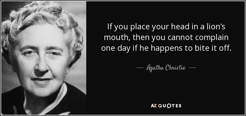 If you place your head in a lion's mouth, then you cannot complain one day if he happens to bite it off. - Agatha Christie