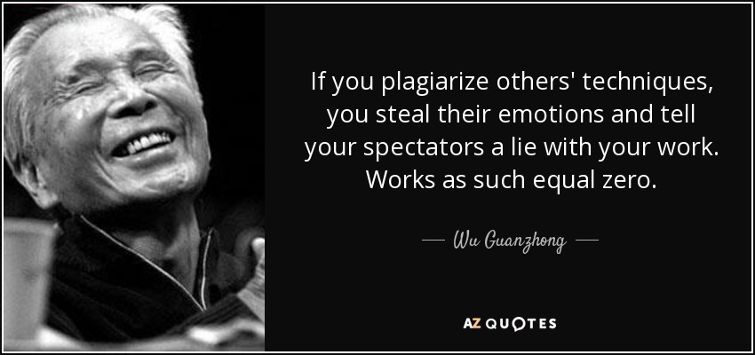 If you plagiarize others' techniques, you steal their emotions and tell your spectators a lie with your work. Works as such equal zero. - Wu Guanzhong