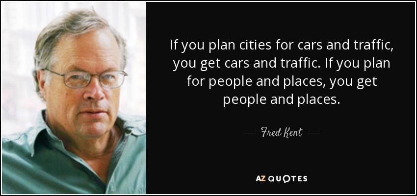 If you plan cities for cars and traffic, you get cars and traffic. If you plan for people and places, you get people and places. - Fred Kent