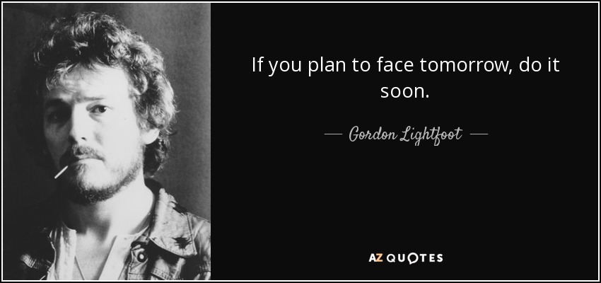 If you plan to face tomorrow, do it soon. - Gordon Lightfoot
