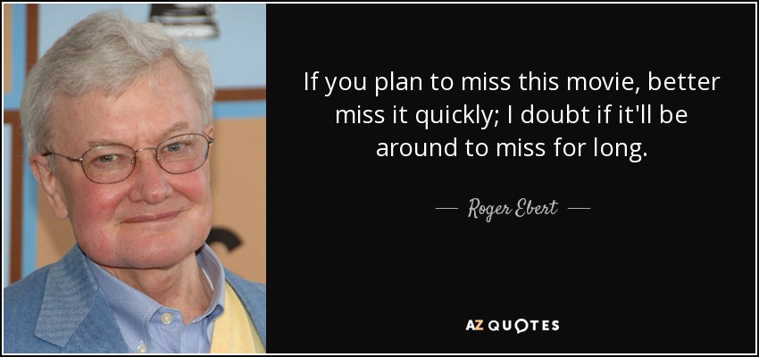 If you plan to miss this movie, better miss it quickly; I doubt if it'll be around to miss for long. - Roger Ebert