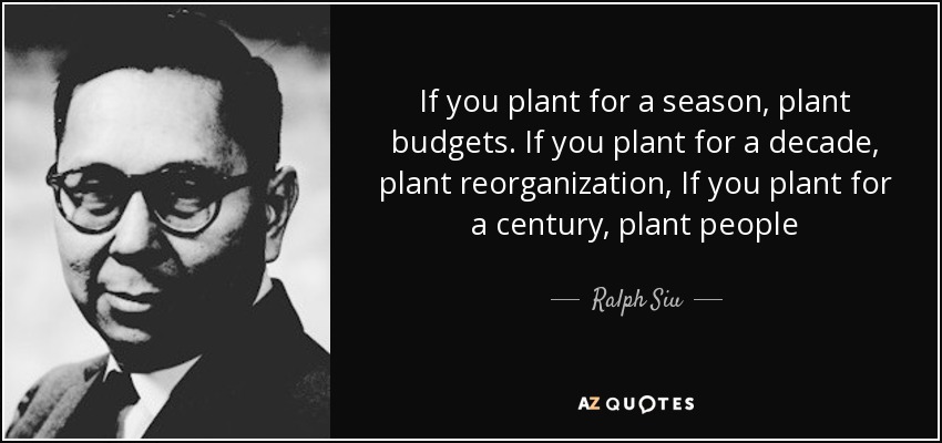 If you plant for a season, plant budgets. If you plant for a decade, plant reorganization, If you plant for a century, plant people - Ralph Siu