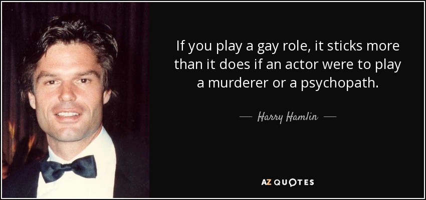 If you play a gay role, it sticks more than it does if an actor were to play a murderer or a psychopath. - Harry Hamlin