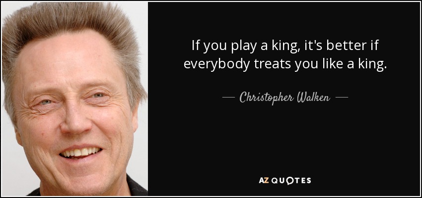 If you play a king, it's better if everybody treats you like a king. - Christopher Walken