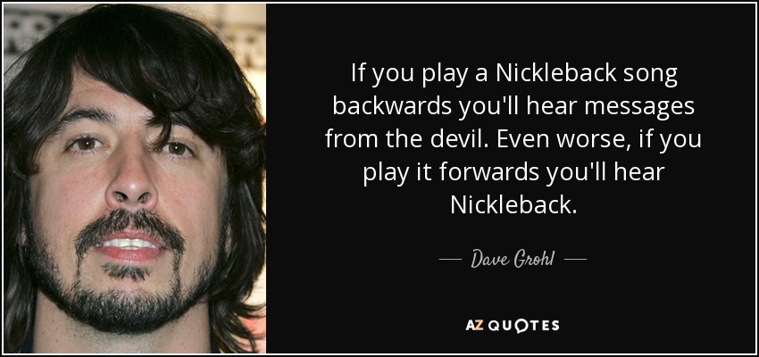 If you play a Nickleback song backwards you'll hear messages from the devil. Even worse, if you play it forwards you'll hear Nickleback. - Dave Grohl