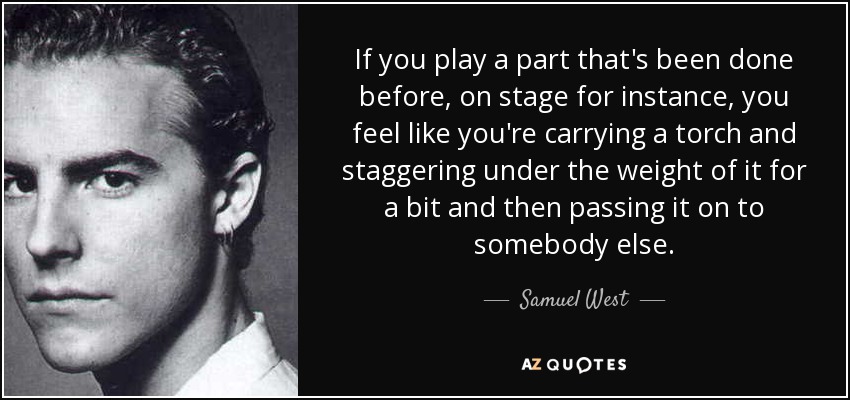 If you play a part that's been done before, on stage for instance, you feel like you're carrying a torch and staggering under the weight of it for a bit and then passing it on to somebody else. - Samuel West