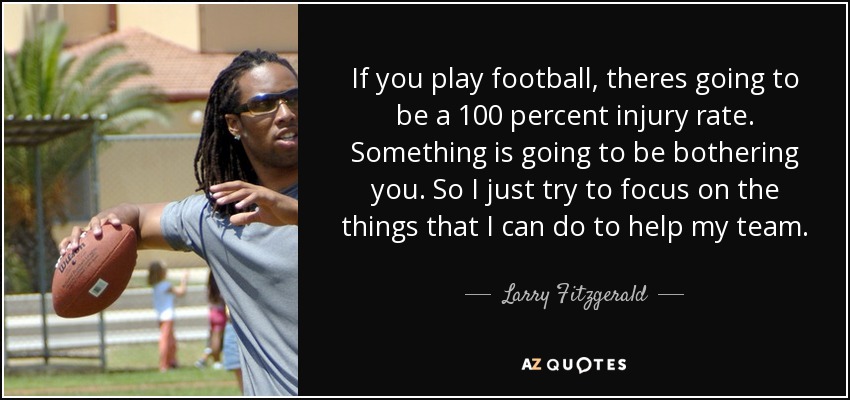 If you play football, theres going to be a 100 percent injury rate. Something is going to be bothering you. So I just try to focus on the things that I can do to help my team. - Larry Fitzgerald