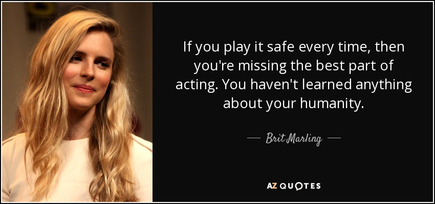 If you play it safe every time, then you're missing the best part of acting. You haven't learned anything about your humanity. - Brit Marling