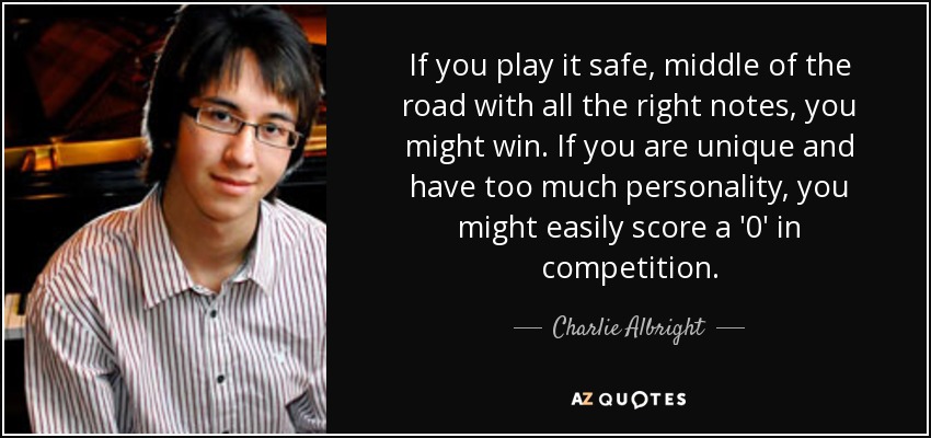 If you play it safe, middle of the road with all the right notes, you might win. If you are unique and have too much personality, you might easily score a '0' in competition. - Charlie Albright