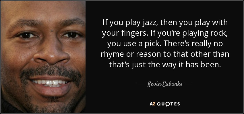 If you play jazz, then you play with your fingers. If you're playing rock, you use a pick. There's really no rhyme or reason to that other than that's just the way it has been. - Kevin Eubanks