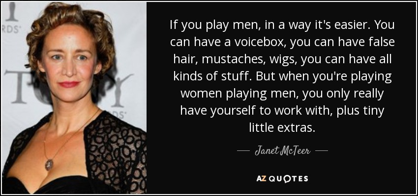 If you play men, in a way it's easier. You can have a voicebox, you can have false hair, mustaches, wigs, you can have all kinds of stuff. But when you're playing women playing men, you only really have yourself to work with, plus tiny little extras. - Janet McTeer