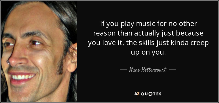 If you play music for no other reason than actually just because you love it, the skills just kinda creep up on you. - Nuno Bettencourt