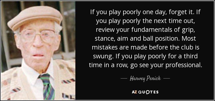 If you play poorly one day, forget it. If you play poorly the next time out, review your fundamentals of grip, stance, aim and ball position. Most mistakes are made before the club is swung. If you play poorly for a third time in a row, go see your professional. - Harvey Penick
