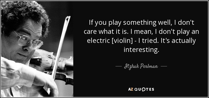 If you play something well, I don't care what it is. I mean, I don't play an electric [violin] - I tried. It's actually interesting. - Itzhak Perlman