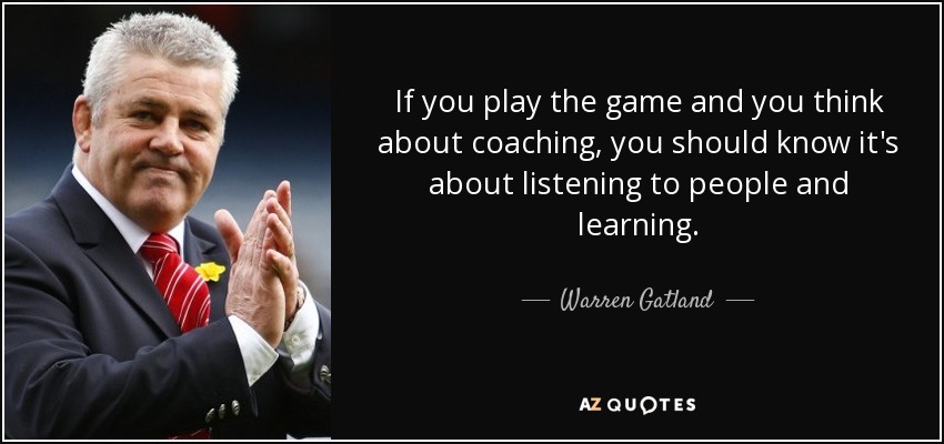 If you play the game and you think about coaching, you should know it's about listening to people and learning. - Warren Gatland