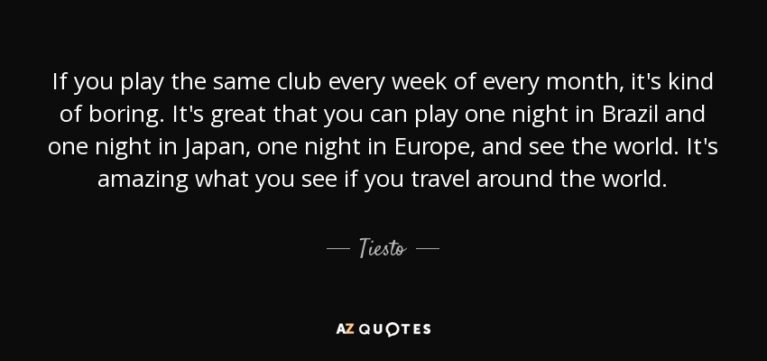 If you play the same club every week of every month, it's kind of boring. It's great that you can play one night in Brazil and one night in Japan, one night in Europe, and see the world. It's amazing what you see if you travel around the world. - Tiesto