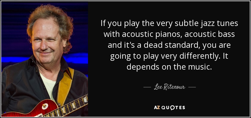 If you play the very subtle jazz tunes with acoustic pianos, acoustic bass and it's a dead standard, you are going to play very differently. It depends on the music. - Lee Ritenour