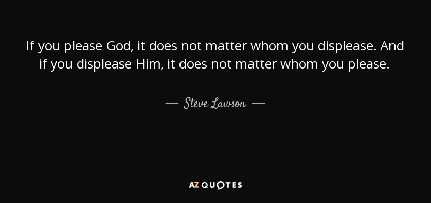 If you please God, it does not matter whom you displease. And if you displease Him, it does not matter whom you please. - Steve Lawson