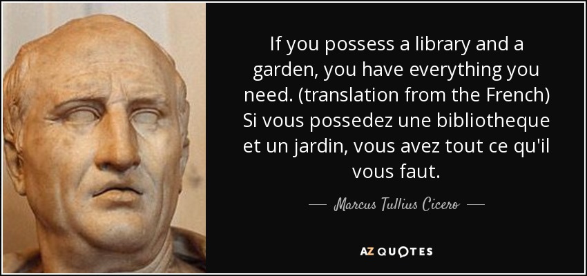 If you possess a library and a garden, you have everything you need. (translation from the French) Si vous possedez une bibliotheque et un jardin, vous avez tout ce qu'il vous faut. - Marcus Tullius Cicero