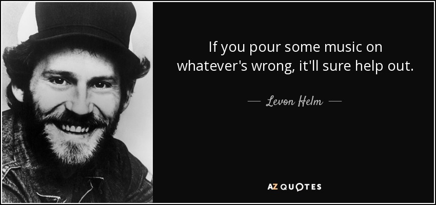If you pour some music on whatever's wrong, it'll sure help out. - Levon Helm
