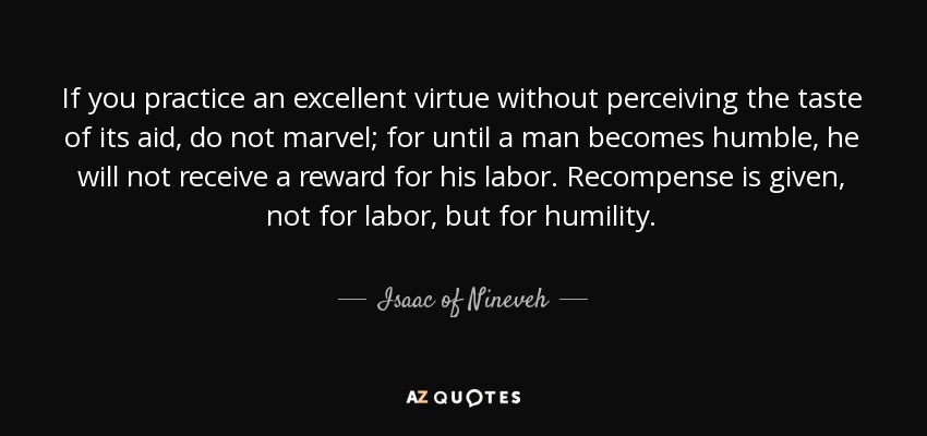 If you practice an excellent virtue without perceiving the taste of its aid, do not marvel; for until a man becomes humble, he will not receive a reward for his labor. Recompense is given, not for labor, but for humility. - Isaac of Nineveh