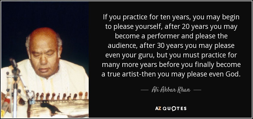 If you practice for ten years, you may begin to please yourself, after 20 years you may become a performer and please the audience, after 30 years you may please even your guru, but you must practice for many more years before you finally become a true artist-then you may please even God. - Ali Akbar Khan
