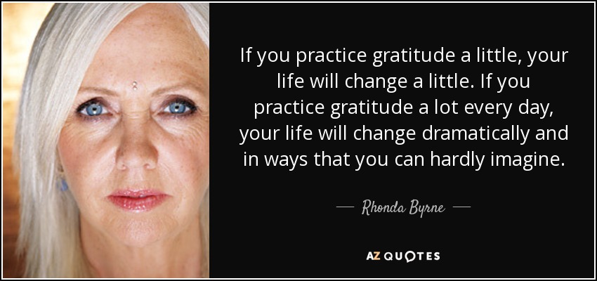 If you practice gratitude a little, your life will change a little. If you practice gratitude a lot every day, your life will change dramatically and in ways that you can hardly imagine. - Rhonda Byrne