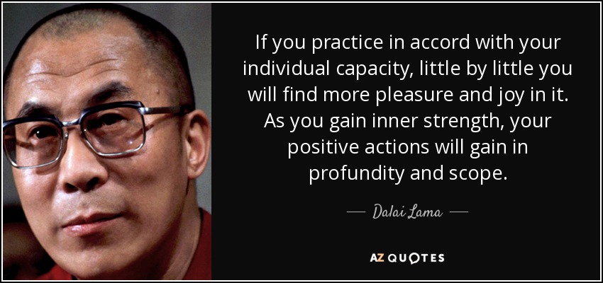 If you practice in accord with your individual capacity, little by little you will find more pleasure and joy in it. As you gain inner strength, your positive actions will gain in profundity and scope. - Dalai Lama