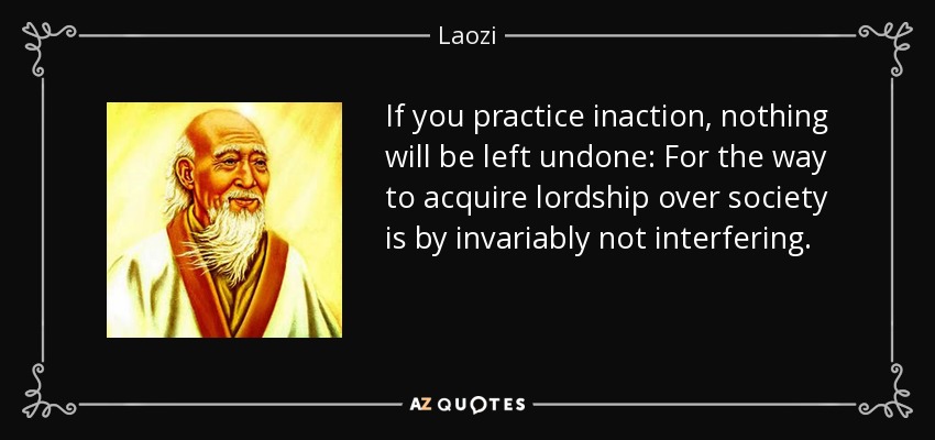 If you practice inaction, nothing will be left undone: For the way to acquire lordship over society is by invariably not interfering. - Laozi