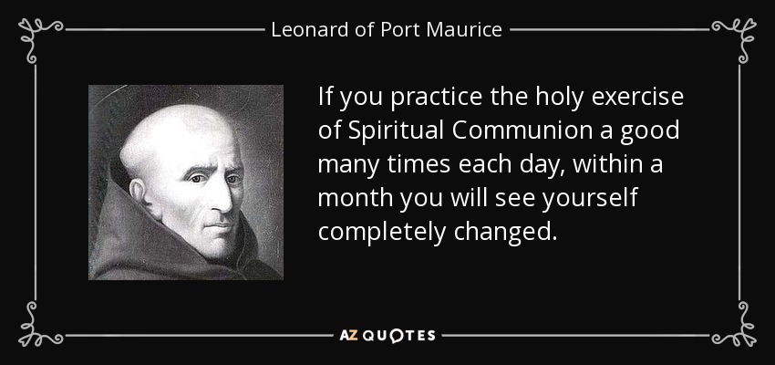 If you practice the holy exercise of Spiritual Communion a good many times each day, within a month you will see yourself completely changed. - Leonard of Port Maurice
