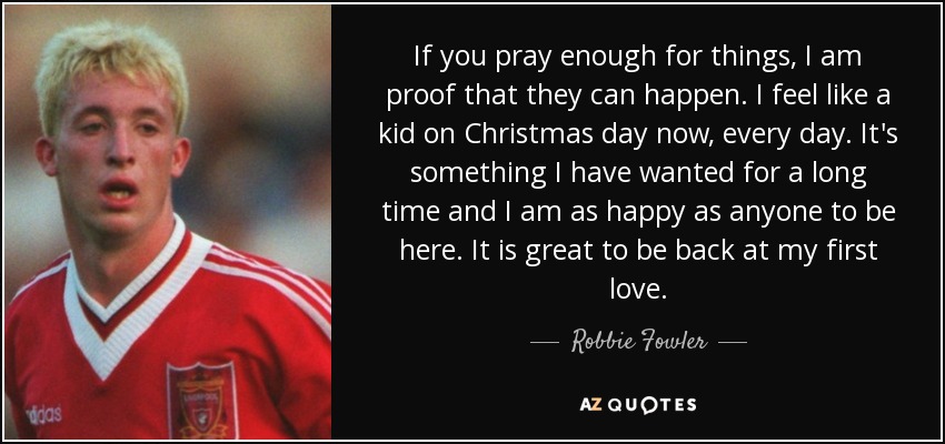 If you pray enough for things, I am proof that they can happen. I feel like a kid on Christmas day now, every day. It's something I have wanted for a long time and I am as happy as anyone to be here. It is great to be back at my first love. - Robbie Fowler