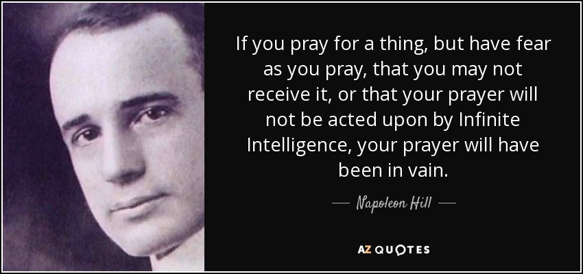 If you pray for a thing, but have fear as you pray, that you may not receive it, or that your prayer will not be acted upon by Infinite Intelligence, your prayer will have been in vain. - Napoleon Hill