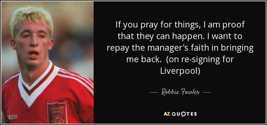 If you pray for things, I am proof that they can happen. I want to repay the manager's faith in bringing me back. (on re-signing for Liverpool) - Robbie Fowler