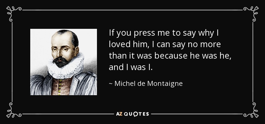 If you press me to say why I loved him, I can say no more than it was because he was he, and I was I. - Michel de Montaigne