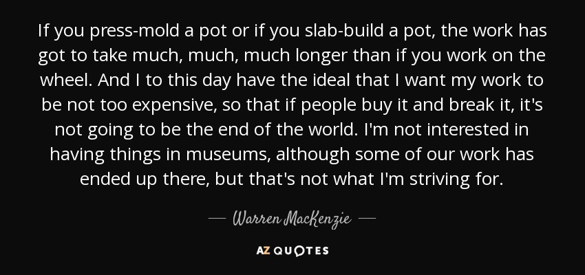 If you press-mold a pot or if you slab-build a pot, the work has got to take much, much, much longer than if you work on the wheel. And I to this day have the ideal that I want my work to be not too expensive, so that if people buy it and break it, it's not going to be the end of the world. I'm not interested in having things in museums, although some of our work has ended up there, but that's not what I'm striving for. - Warren MacKenzie