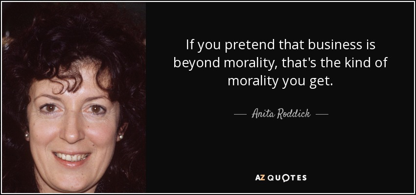If you pretend that business is beyond morality, that's the kind of morality you get. - Anita Roddick
