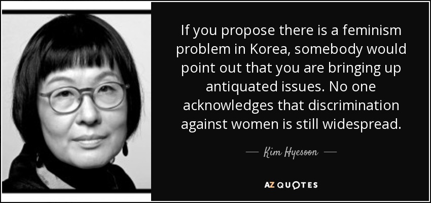 If you propose there is a feminism problem in Korea, somebody would point out that you are bringing up antiquated issues. No one acknowledges that discrimination against women is still widespread. - Kim Hyesoon