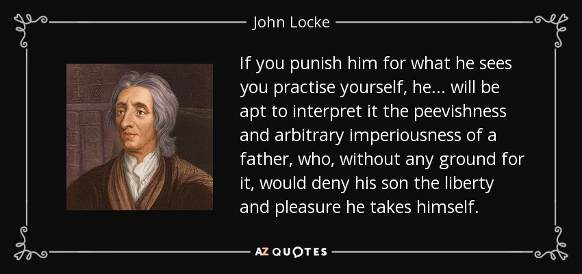 If you punish him for what he sees you practise yourself, he... will be apt to interpret it the peevishness and arbitrary imperiousness of a father, who, without any ground for it, would deny his son the liberty and pleasure he takes himself. - John Locke
