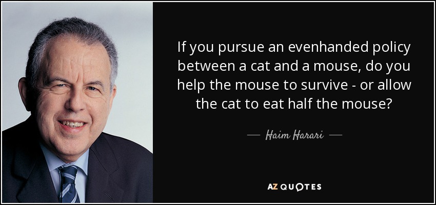 If you pursue an evenhanded policy between a cat and a mouse, do you help the mouse to survive - or allow the cat to eat half the mouse? - Haim Harari