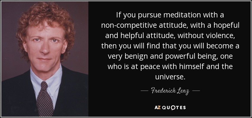 If you pursue meditation with a non-competitive attitude, with a hopeful and helpful attitude, without violence, then you will find that you will become a very benign and powerful being, one who is at peace with himself and the universe. - Frederick Lenz