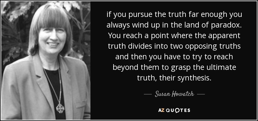 if you pursue the truth far enough you always wind up in the land of paradox. You reach a point where the apparent truth divides into two opposing truths and then you have to try to reach beyond them to grasp the ultimate truth, their synthesis. - Susan Howatch