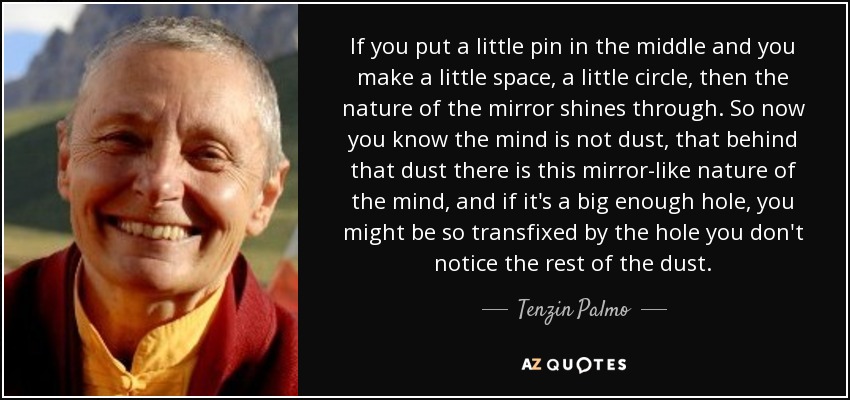 If you put a little pin in the middle and you make a little space, a little circle, then the nature of the mirror shines through. So now you know the mind is not dust, that behind that dust there is this mirror-like nature of the mind, and if it's a big enough hole, you might be so transfixed by the hole you don't notice the rest of the dust. - Tenzin Palmo